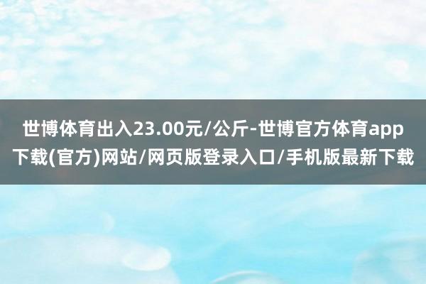 世博体育出入23.00元/公斤-世博官方体育app下载(官方)网站/网页版登录入口/手机版最新下载