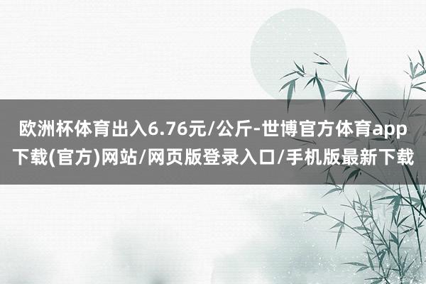 欧洲杯体育出入6.76元/公斤-世博官方体育app下载(官方)网站/网页版登录入口/手机版最新下载