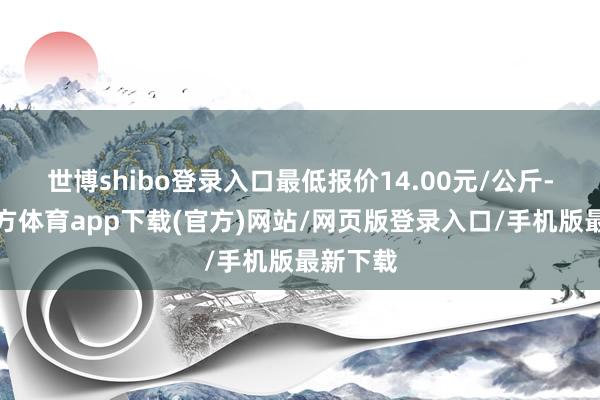 世博shibo登录入口最低报价14.00元/公斤-世博官方体育app下载(官方)网站/网页版登录入口/手机版最新下载