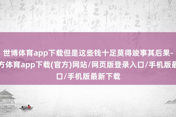 世博体育app下载但是这些钱十足莫得竣事其后果-世博官方体育app下载(官方)网站/网页版登录入口/手机版最新下载