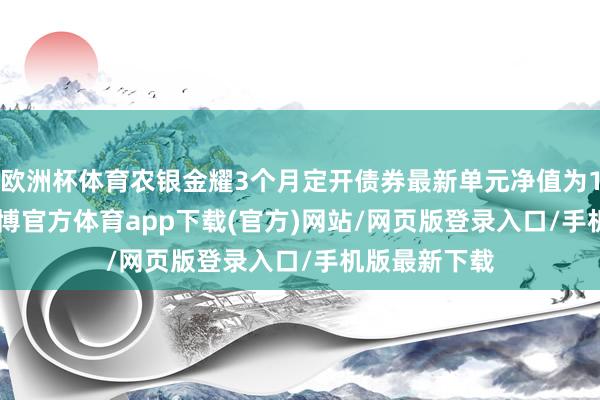 欧洲杯体育农银金耀3个月定开债券最新单元净值为1.0234元-世博官方体育app下载(官方)网站/网页版登录入口/手机版最新下载