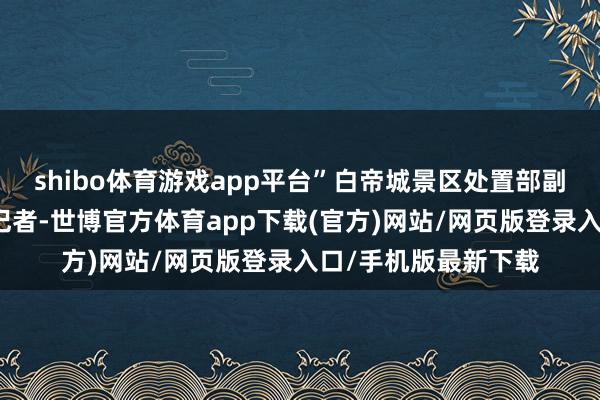 shibo体育游戏app平台”白帝城景区处置部副部长罗小庆还告诉记者-世博官方体育app下载(官方)网站/网页版登录入口/手机版最新下载