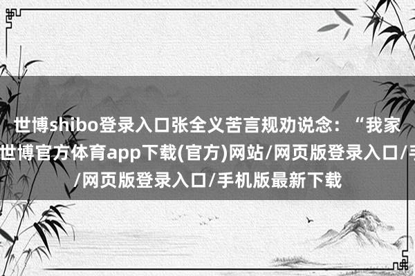 世博shibo登录入口张全义苦言规劝说念：“我家早年在河阳时-世博官方体育app下载(官方)网站/网页版登录入口/手机版最新下载