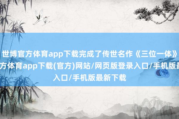 世博官方体育app下载完成了传世名作《三位一体》-世博官方体育app下载(官方)网站/网页版登录入口/手机版最新下载