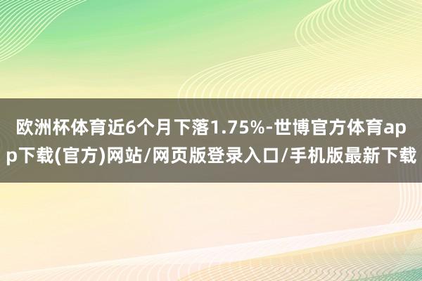 欧洲杯体育近6个月下落1.75%-世博官方体育app下载(官方)网站/网页版登录入口/手机版最新下载