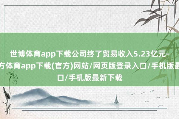 世博体育app下载公司终了贸易收入5.23亿元-世博官方体育app下载(官方)网站/网页版登录入口/手机版最新下载