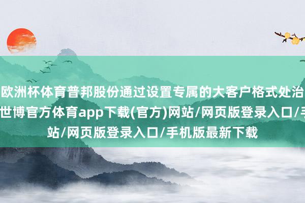 欧洲杯体育普邦股份通过设置专属的大客户格式处治部合格式司理-世博官方体育app下载(官方)网站/网页版登录入口/手机版最新下载