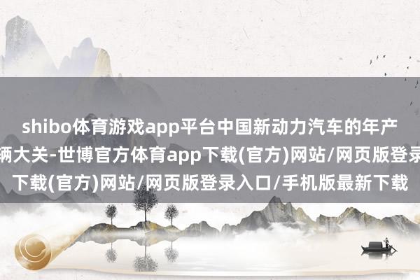 shibo体育游戏app平台中国新动力汽车的年产量厚爱冲突了1000万辆大关-世博官方体育app下载(官方)网站/网页版登录入口/手机版最新下载