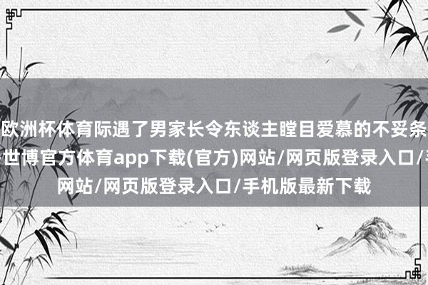 欧洲杯体育际遇了男家长令东谈主瞠目爱慕的不妥条件——脱衣拍照-世博官方体育app下载(官方)网站/网页版登录入口/手机版最新下载