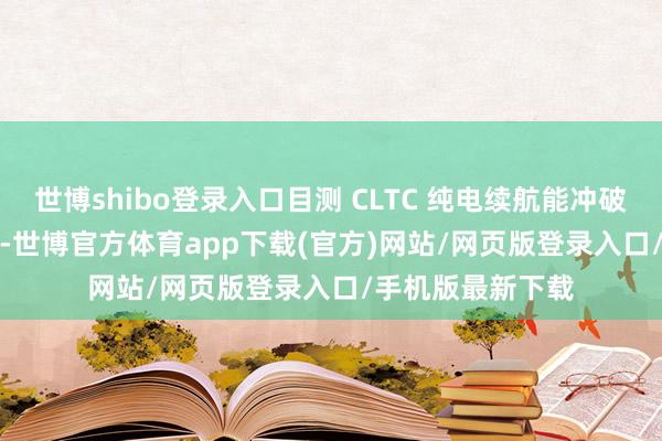 世博shibo登录入口目测 CLTC 纯电续航能冲破 400km ​​​-世博官方体育app下载(官方)网站/网页版登录入口/手机版最新下载