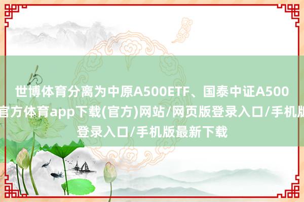 世博体育分离为中原A500ETF、国泰中证A500ETF-世博官方体育app下载(官方)网站/网页版登录入口/手机版最新下载