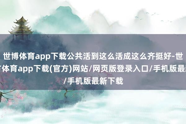 世博体育app下载公共活到这么活成这么齐挺好-世博官方体育app下载(官方)网站/网页版登录入口/手机版最新下载