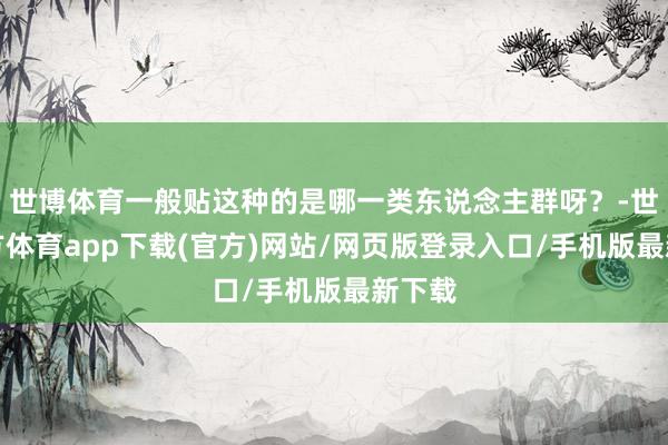 世博体育一般贴这种的是哪一类东说念主群呀？-世博官方体育app下载(官方)网站/网页版登录入口/手机版最新下载