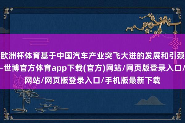 欧洲杯体育基于中国汽车产业突飞大进的发展和引颈全球的产业地位-世博官方体育app下载(官方)网站/网页版登录入口/手机版最新下载