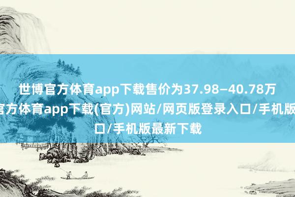 世博官方体育app下载售价为37.98—40.78万元-世博官方体育app下载(官方)网站/网页版登录入口/手机版最新下载