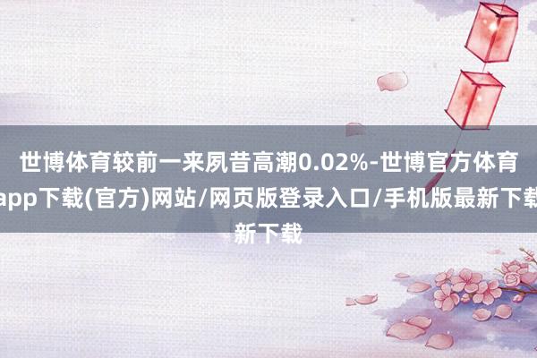 世博体育较前一来夙昔高潮0.02%-世博官方体育app下载(官方)网站/网页版登录入口/手机版最新下载