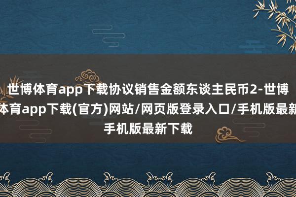 世博体育app下载协议销售金额东谈主民币2-世博官方体育app下载(官方)网站/网页版登录入口/手机版最新下载