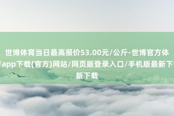 世博体育当日最高报价53.00元/公斤-世博官方体育app下载(官方)网站/网页版登录入口/手机版最新下载