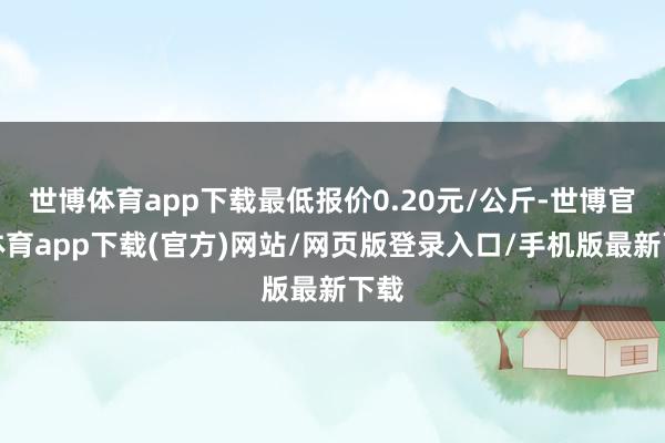 世博体育app下载最低报价0.20元/公斤-世博官方体育app下载(官方)网站/网页版登录入口/手机版最新下载