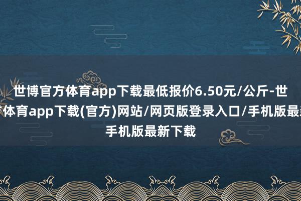 世博官方体育app下载最低报价6.50元/公斤-世博官方体育app下载(官方)网站/网页版登录入口/手机版最新下载