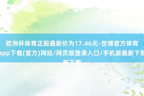 欧洲杯体育正股最新价为17.46元-世博官方体育app下载(官方)网站/网页版登录入口/手机版最新下载