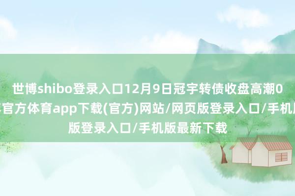 世博shibo登录入口12月9日冠宇转债收盘高潮0.41%-世博官方体育app下载(官方)网站/网页版登录入口/手机版最新下载