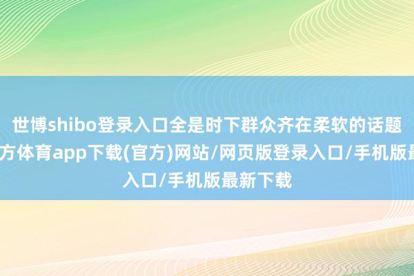 世博shibo登录入口全是时下群众齐在柔软的话题-世博官方体育app下载(官方)网站/网页版登录入口/手机版最新下载