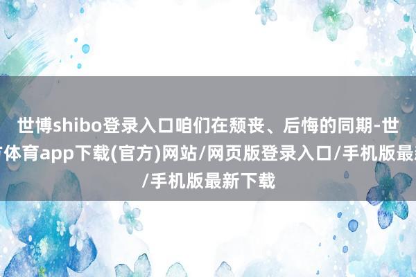 世博shibo登录入口咱们在颓丧、后悔的同期-世博官方体育app下载(官方)网站/网页版登录入口/手机版最新下载