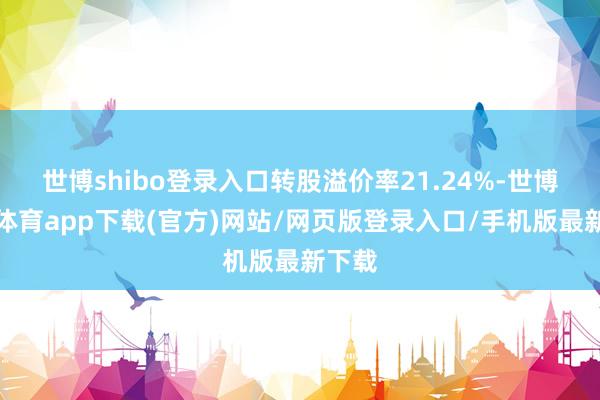 世博shibo登录入口转股溢价率21.24%-世博官方体育app下载(官方)网站/网页版登录入口/手机版最新下载