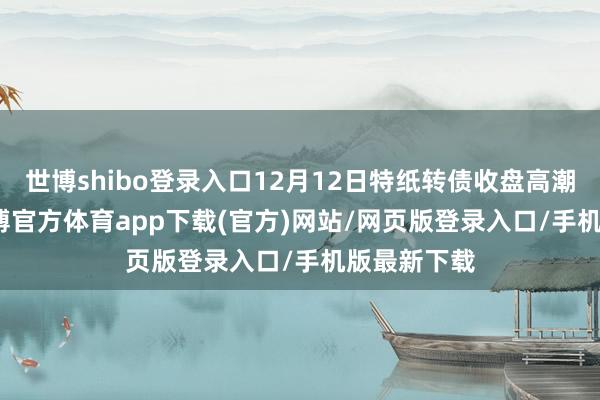 世博shibo登录入口12月12日特纸转债收盘高潮3.07%-世博官方体育app下载(官方)网站/网页版登录入口/手机版最新下载