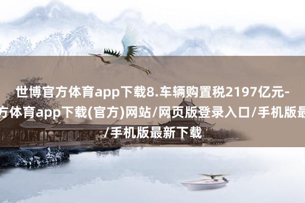 世博官方体育app下载8.车辆购置税2197亿元-世博官方体育app下载(官方)网站/网页版登录入口/手机版最新下载