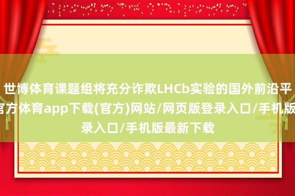 世博体育课题组将充分诈欺LHCb实验的国外前沿平台-世博官方体育app下载(官方)网站/网页版登录入口/手机版最新下载