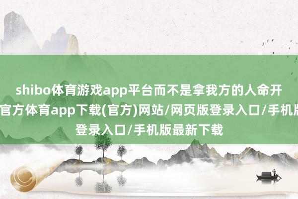 shibo体育游戏app平台而不是拿我方的人命开打趣-世博官方体育app下载(官方)网站/网页版登录入口/手机版最新下载