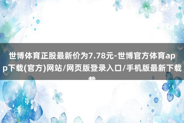 世博体育正股最新价为7.78元-世博官方体育app下载(官方)网站/网页版登录入口/手机版最新下载