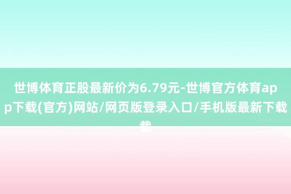 世博体育正股最新价为6.79元-世博官方体育app下载(官方)网站/网页版登录入口/手机版最新下载