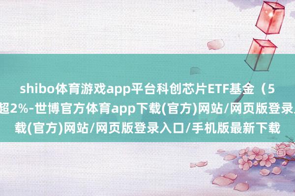 shibo体育游戏app平台科创芯片ETF基金（588290）盘中一度涨超2%-世博官方体育app下载(官方)网站/网页版登录入口/手机版最新下载