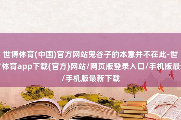 世博体育(中国)官方网站鬼谷子的本意并不在此-世博官方体育app下载(官方)网站/网页版登录入口/手机版最新下载