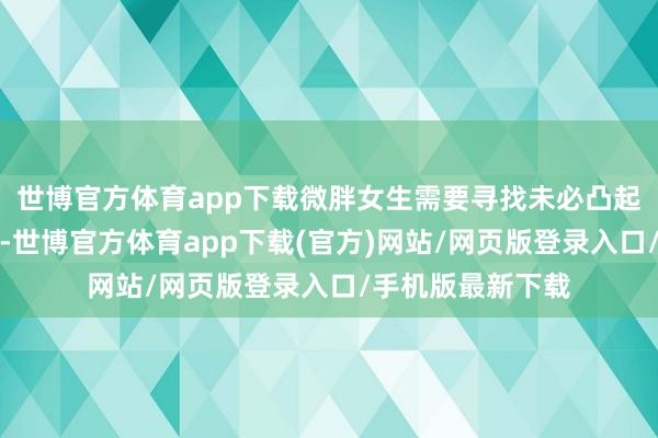 世博官方体育app下载微胖女生需要寻找未必凸起躯壳上风的剪裁-世博官方体育app下载(官方)网站/网页版登录入口/手机版最新下载