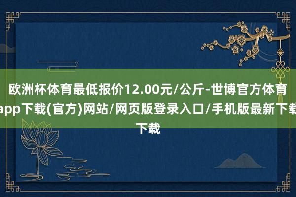 欧洲杯体育最低报价12.00元/公斤-世博官方体育app下载(官方)网站/网页版登录入口/手机版最新下载