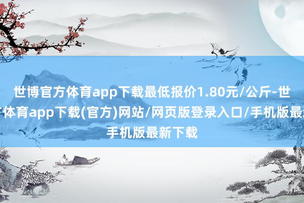 世博官方体育app下载最低报价1.80元/公斤-世博官方体育app下载(官方)网站/网页版登录入口/手机版最新下载