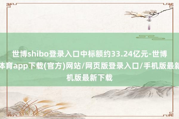 世博shibo登录入口中标额约33.24亿元-世博官方体育app下载(官方)网站/网页版登录入口/手机版最新下载