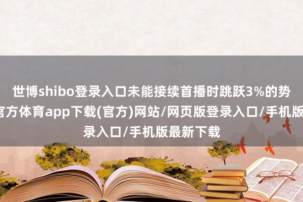 世博shibo登录入口未能接续首播时跳跃3%的势头-世博官方体育app下载(官方)网站/网页版登录入口/手机版最新下载