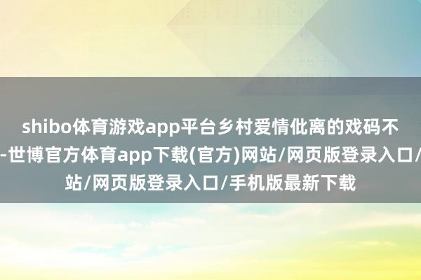 shibo体育游戏app平台乡村爱情仳离的戏码不错说是不断献技-世博官方体育app下载(官方)网站/网页版登录入口/手机版最新下载