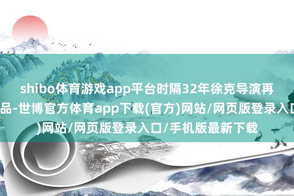 shibo体育游戏app平台时隔32年徐克导演再度改编金庸先生作品-世博官方体育app下载(官方)网站/网页版登录入口/手机版最新下载