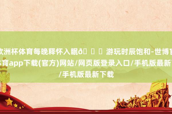 欧洲杯体育每晚释怀入眠🚖游玩时辰饱和-世博官方体育app下载(官方)网站/网页版登录入口/手机版最新下载