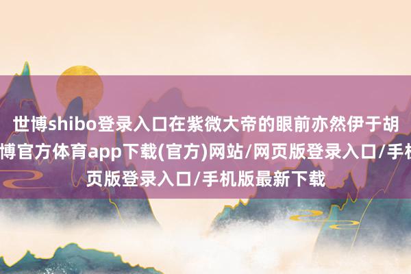 世博shibo登录入口在紫微大帝的眼前亦然伊于胡底的存在-世博官方体育app下载(官方)网站/网页版登录入口/手机版最新下载