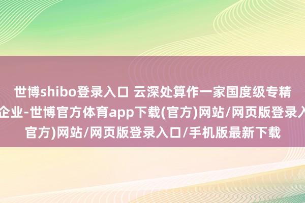 世博shibo登录入口 云深处算作一家国度级专精特新“小巨东谈主”企业-世博官方体育app下载(官方)网站/网页版登录入口/手机版最新下载