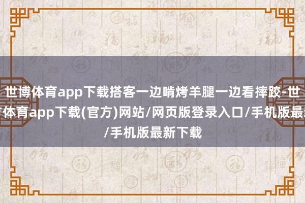 世博体育app下载搭客一边啃烤羊腿一边看摔跤-世博官方体育app下载(官方)网站/网页版登录入口/手机版最新下载