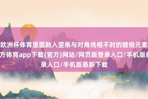 欧洲杯体育里面融入竖条与对角线相不时的镀铬元素-世博官方体育app下载(官方)网站/网页版登录入口/手机版最新下载