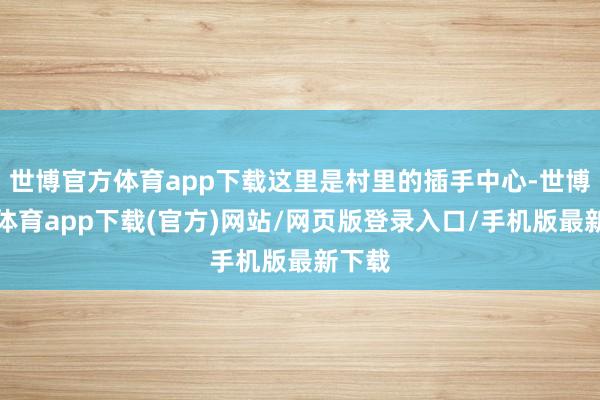 世博官方体育app下载这里是村里的插手中心-世博官方体育app下载(官方)网站/网页版登录入口/手机版最新下载